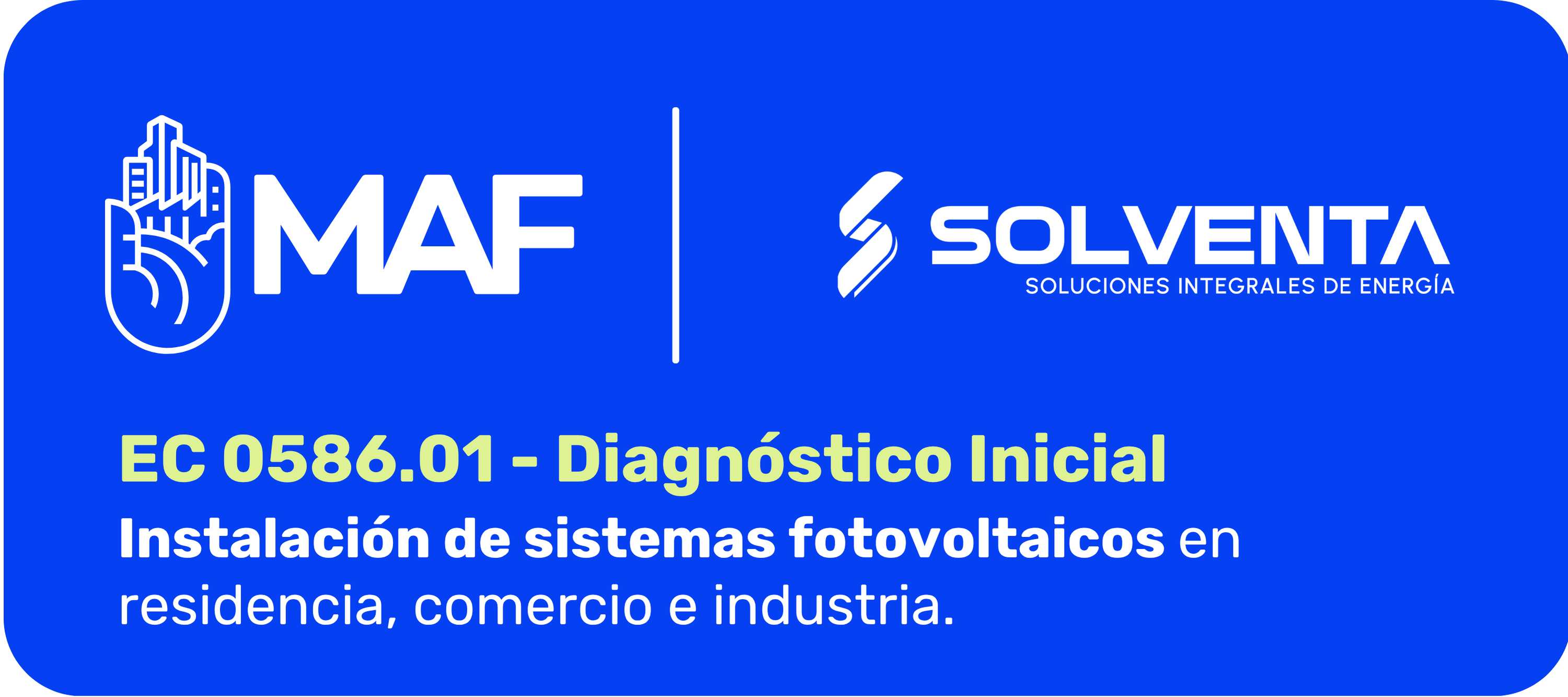 Imagen con fondo azul intenso y esquinas redondeadas. En la parte superior izquierda aparece el logotipo blanco de MAF, integrado por un ícono de una mano con edificios y las letras “MAF”. Al centro superior hay una línea vertical blanca que separa ambos logotipos. A la derecha aparece el logotipo blanco de Solventa, acompañado del texto “Solventa, Soluciones Integrales de Energía”. En la parte inferior se lee en letras grandes color verde claro: “EC 0586.01 - Diagnóstico Inicial”. Debajo, en letras blancas, aparece el texto: “Instalación de sistemas fotovoltaicos en residencia, comercio e industria”. La imagen comunica una alianza institucional entre MAF y Solventa para un diagnóstico inicial relacionado con sistemas fotovoltaicos.